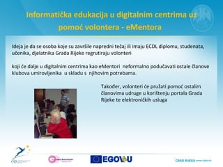 Informatička edukacija u digitalnim centrima uz pomoć volontera - eMentora   Ideja je da se osoba koje su završile napredni tečaj ili imaju ECDL diplomu, studenata, učenika, djelatnika Grada Rijeke regrutiraju volonteri    koji će dalje u digitalnim centrima kao eMentori  neformalno podučavati ostale članove klubova umirovljenika  u skladu s  njihovim potrebama.  Također, volonteri će pružati pomoć ostalim  članovima udruge u korištenju portala Grada  Rijeke te elektroničkih usluga  