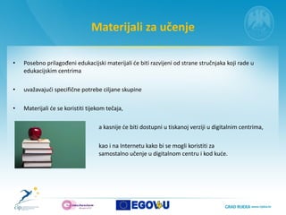 Materijali za učenje Posebno prilagođeni edukacijski materijali će biti razvijeni od strane stručnjaka koji rade u edukacijskim centrima uvažavajući specifične potrebe ciljane skupine  Materijali će se koristiti tijekom tečaja,  a kasnije će biti dostupni u tiskanoj verziji u digitalnim centrima,  kao i na Internetu kako bi se mogli koristiti za  samostalno učenje u digitalnom centru i kod kuće.  
