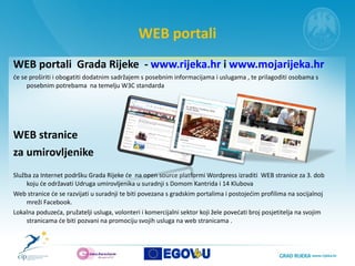 WEB portali WEB portali  Grada Rijeke  -  www.rijeka.hr  i  www.mojarijeka.hr će se proširiti i obogatiti dodatnim sadržajem s posebnim informacijama i uslugama , te prilagoditi osobama s posebnim potrebama  na temelju W3C standarda WEB stranice  za umirovljenike Služba za Internet podršku Grada Rijeke će  na open source platformi Wordpress izraditi  WEB stranice za 3. dob koju će održavati Udruga umirovljenika u suradnji s Domom Kantrida i 14 Klubova Web stranice će se razvijati u suradnji te biti povezana s gradskim portalima i postojećim profilima na socijalnoj mreži Facebook.   Lokalna poduzeća, pružatelji usluga, volonteri i komercijalni sektor koji žele povećati broj posjetitelja na svojim stranicama će biti pozvani na promociju svojih usluga na web stranicama .  