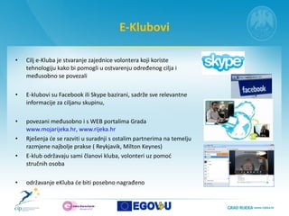 E-Klubovi Cilj  e- K lub a   je stvaranje zajednice volontera koji koriste tehnologiju kako bi pomogli u ostvarenju određenog cilja i međusobno se povezali E-klubovi su Facebook ili Skype bazirani, sadrže sve relevantne informacije za ciljanu skupinu,  povezani međusobno i s WEB portalima Grada  www.mojarijeka.hr ,  www.rijeka.hr   Rješenja će se razviti u suradnji s ostalim partnerima na temelju razmjene najbolje prakse ( Reykjavik, Milton Keynes)  E-klub održavaju sami članovi kluba, volonteri uz pomoć stručnih osoba održavanje eKluba će biti posebno nagrađeno 