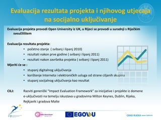 Evaluacija rezultata projekta i njihovog utjecaja na socijalno uključivanje Evaluacija projekta provodi Open University iz UK, u Rijeci se provodi u suradnji s Riječkim sveučilištem Evaluacija rezultata projekta: početno stanje  ( svibanj i lipanj 2010)  rezultati nakon prve godine ( svibanj i lipanj 2011) rezultati nakon završetka projekta ( svibanj i lipanj 2011) Mjeriti će se : stupanj digitalnog uključivanja  korištenje Interneta i elektroničkih usluga od strane ciljanih skupina stupanj socijalnog uključivanja kao rezultat CILJ:  Razviti generički “Impact Evaluation Framework” za inicijative i projekte iz domene  e-uključivosti na temelju iskustava u gradovima Milton Keynes, Dublin, Rijeka, Rejkjavik i gradova Malte 