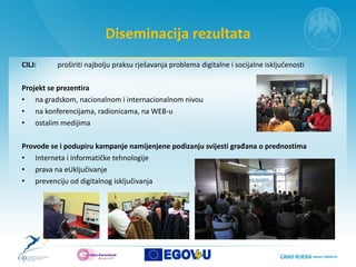 Diseminacija rezultata CILJ:  proširiti najbolju praksu rješavanja problema digitalne i socijalne isključenosti  Projekt se prezentira na gradskom, nacionalnom i internacionalnom nivou  na konferencijama, radionicama, na WEB-u  ostalim medijima Provode se i podupiru kampanje namijenjene podizanju svijesti građana o prednostima  Interneta i informatičke tehnologije  prava na eUključivanje  prevenciju od digitalnog isključivanja 