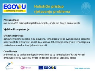 Holistički pristup  rješavanju problema  Pristupačnost   ako ne možeš pristupiti digitalnom svijetu, onda sve drugo nema smisla Vještine i kompetencije  Efikasna upotreba   osnovne vještine i znanje nisu dovoljne, tehnologiju treba svakodnevno koristiti i usavršavati te ostvarivati koristi koje donosi tehnologija, integrirati tehnologiju u  svakodnevne radne i socijalne aktivnosti  Osnaživanje  jednom kad se savladaju digitalne vještine  te se tehnologija efikasno koristi,  omogućuje veću kvalitetu života te donosi  osobnu i socijalnu korist  