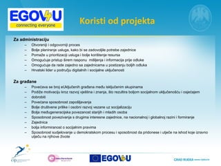 Koristi od projekta Za administraciju  Otvoreniji i odgovorniji proces Bolje planiranje usluga, kako bi se zadovoljile potrebe zajednice Pomaže u prioritizaciji usluga i bolje korištenje resursa Omogućuje pristup širem rasponu  mišljenja i informacija prije odluke Omogućuje da rade zajedno sa zajednicama u postizanju boljih odluka Hrvatski lider u području digitalnih i socijalne uključenosti Za građane Povećava se broj eUključenih građana među isključenim skupinama Podiže motivaciju kroz razvoj vještina i znanja, što rezultira boljom socijalnom uključenošću i osjećajem dobrobiti Povećana sposobnost zapošljavanja Bolje društvene prilike i osobni razvoj vezane uz socijalizaciju Bolja međugeneracijska povezanost starijih i mladih osoba Sposobnost povezivanja s drugima interesne zajednice, na nacionalnoj i globalnoj razini i formiranje Zajednica bolja informiranost o socijalnim pravima Sposobnost sudjelovanje u demokratskom procesu i sposobnost da pridonese i utječe na ishod koje izravno utječu na njihove živote 
