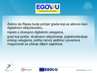 Želimo da Rijeka bude  primjer  grada  koj i se aktivno bavi  digitaln om i sključen ošću,  mjesto  s  dostupn o  digitalnim uslugama ,  grad koji p oti če  d ruštven o  uključivanje,  pojednostavljuje  pristup uslugama,  potiče  razvoj vještina i   poveća va  mogućnosti za učenje diljem zajednice . 