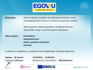 Cilj projekta:   Ukloniti zapreke i omogućiti veću dostupnost Interneta i novih  tehnologija građanima koji su u društveno nepovoljnom položaju Aktivno poticati i uključivati građane u korištenje Interneta i  elektroničkih usluga  te poticati socijalno uključivanje Ciljane skupine:  Umirovljenici  Nezaposlene žene Osobe s posebnim potrebama  Branitelji  Te skupine su najizloženije i u najvećem riziku od digitalnog i socijalnog isključivanja Trajanje:  36 mjeseci 01.09.2010. -  31.08.2013. Vrijednost : 4,8m eura  Darovnica EU za Grad Rijeku:  268,725.00 eura 