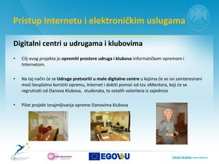 Pristup Internetu i elektroničkim uslugama Digitalni centri u udrugama i klubovima  Cilj ovog projekta je  opremiti prostore udruga i klubova  informatičkom opremom i Internetom.  Na taj način će se  Udruge pretvoriti u male digitalne centre  u kojima će se svi zainteresirani moći besplatno koristiti opremu, Internet i dobiti pomoć od tzv. eMentora, koji će se regrutirati od članova Klubova,  studenata, te ostalih volontera iz zajednice Pilot projekt iznajmljivanja opreme članovima klubova  