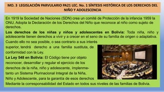 MO. 3 LEGISLACIÓN PARVULARIO PA21 LEC. No. 1 SÍNTESIS HISTÓRICA DE LOS DERECHOS DEL
NIÑO Y ADOLESCENCIA
En 1919 la Sociedad de Naciones (SDN) crea un comité de Protección de la infancia 1959 la
ONU. Adopta la Declaración de los Derechos del Niño que reconoce al niño como sujeto de
derechos.
Los derechos de los niñas y niños y adolescentes en Bolivia: Toda niña, niño y
adolescente tienen derechos a vivir y a crecer en el seno de su familia de origen o adaptativa.
Cuando ello no sea posible, o sea contrario a sus interés
superior, tendrá derecho a una familia sustituta, de
conformidad con la Ley.
La Ley 548 en Bolivia: El Código tiene por objeto
reconocer, desarrollar y regular el ejercicio de los
derechos de la niña, niño y adolescente, ímplenme-
tanto un Sistema Plurinacional Integral de la Niña,
Niño y Adolescente, para la garantía de esos derechos
Mediante la corresponsabilidad del Estado en todos sus niveles de las familias de Bolivia.
 