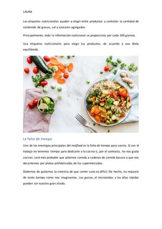 LAURA
Las etiquetas nutricionales ayudan a elegir entre productos y controlar la cantidad de
contenido de grasas, sal y azúcares agregados.
Principalmente, toda la información nutricional se proporciona por cada 100 gramos.
Usa etiquetas nutricionales para elegir tus productos, de acuerdo a una dieta
equilibrada.
La falta de tiempo
Uno de los enemigos principales del realfood es la falta de tiempo para cocina. Si con el
trabajo no tenemos tiempo para dedicarle a la cocina o, por el contrario, no nos gusta
cocinar, será más probable que pidamos comida a cadenas de comida basura o que nos
decantemos por platos prefabricados de los supermercados.
Debemos de quitarnos la creencia de que comer sano es difícil. De hecho, no requiere
de tanto tiempo como nos imaginamos. Los guisos, el microondas y las ollas rápidas
pueden ser nuestro gran aliado.
 