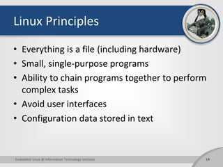 Linux Principles
• Everything is a file (including hardware)
• Small, single-purpose programs
• Ability to chain programs together to perform
complex tasks
• Avoid user interfaces
• Configuration data stored in text
Embedded Linux @ Information Technology Institute 14
 