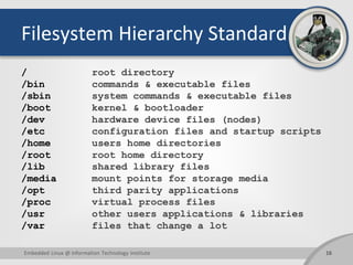 Filesystem Hierarchy Standard
/ root directory
/bin commands & executable files
/sbin system commands & executable files
/boot kernel & bootloader
/dev hardware device files (nodes)
/etc configuration files and startup scripts
/home users home directories
/root root home directory
/lib shared library files
/media mount points for storage media
/opt third parity applications
/proc virtual process files
/usr other users applications & libraries
/var files that change a lot
Embedded Linux @ Information Technology Institute 16
 