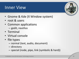 Inner View
• Gnome & Kde (X Window system)
• root & users
• Common applications
– gedit, nautilus
• Terminal
• Virtual console
• file types
– normal (text, audio, document)
– directory
– special (node, pipe, link (symbolic & hard))
Embedded Linux @ Information Technology Institute 17
 