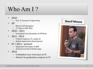 2
Embedded Linux @ Information Technology Institute
Who Am I ?
• 2010
– B.Sc. In Computer Engineering
• GP
– Manara GPS Navigator
– 2nd place in MIE 2010
• 2010 – 2011
– Embedded Linux Developer at PEPArab
• 2012 - 2013
– 9 Month Diploma, ITI, intake 33
– Mobile Applications Development
• 07 / 2013 – present
– Application Developer at IBM
– Android and Hybrid Mobile Apps
• 2014
– Embedded Linux instructor at ITI
– Mentor for graduation projects at ITI
 