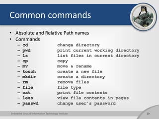 Common commands
• Absolute and Relative Path names
• Commands
– cd change directory
– pwd print current working directory
– ls list files in current directory
– cp copy
– mv move & rename
– touch create a new file
– mkdir create a directory
– rm remove files
– file file type
– cat print file contents
– less view file contents in pages
– passwd change user's password
Embedded Linux @ Information Technology Institute 20
 