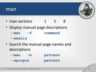 man
• man sections 1 5 8
• Display manual page descriptions
– man -f command
– whatis
• Search the manual page names and
descriptions
– man -k pattern
– apropos pattern
Embedded Linux @ Information Technology Institute 21
 