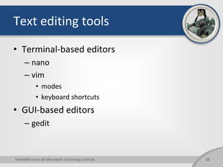 Text editing tools
• Terminal-based editors
– nano
– vim
• modes
• keyboard shortcuts
• GUI-based editors
– gedit
Embedded Linux @ Information Technology Institute 22
 