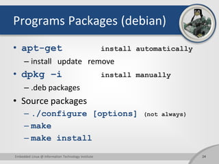 Programs Packages (debian)
• apt-get install automatically
– install update remove
• dpkg –i install manually
– .deb packages
• Source packages
– ./configure [options] (not always)
– make
– make install
Embedded Linux @ Information Technology Institute 24
 