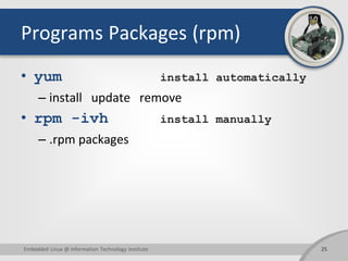 Programs Packages (rpm)
• yum install automatically
– install update remove
• rpm -ivh install manually
– .rpm packages
Embedded Linux @ Information Technology Institute 25
 