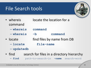 File Search tools
• whereis locate the location for a
command
– whereis command
– whereis -b command
• locate find files by name from DB
– locate file-name
– updatedb
• find search for files in a directory hierarchy
– find path-to-search-in -name search-word
Embedded Linux @ Information Technology Institute 28
 