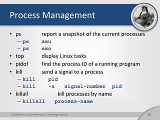 Process Management
• ps report a snapshot of the current processes
– ps axu
– ps axo
• top display Linux tasks
• pidof find the process ID of a running program
• kill send a signal to a process
– kill pid
– kill -s signal-number pid
• killall kill processes by name
– killall process-name
Embedded Linux @ Information Technology Institute 30
 