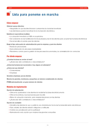 ESKER                                                                                                                                                          WHITE P A PER




           Lista p ara ponerse en m archa

Cómo empezar
O btener a poyo dire ctivo
      As e g ur a rs e d e q u e los d ir e c tiv os so n c o ns c i e nt e s d e t o d os los b e n e ﬁ c ios
     Los c li e nt e s s e p u e d e n b e n e ﬁ c i a r d e l a f a c tur a c ió n e l e c tró ni c a

Esta ble c er exp e ctativ as re alistas
     L a a d o p c ió n in m e d i a t a a l 100% n o e s pr á c ti c a
     S e r c o ns c i e nt e d e l a s h a b ili d a d e s t é c ni c a s pro p i a s y l a s d e los c li e nt e s p a r a a c e p t a r l a s f a c tur a s e l e c tró ni c a s
     H a c e r s e n c illo e l c a m b io p a r a los c li e nt e s

Ele gir el tipo a d e cua do d e autom atiza ción p ara la e mpresa y p ara los clientes
     R e d e s d e pro v e e d or e s
     Su b c o ntr a t a c ió n d e pro c e sos e m pr e s a ri a l e s
     Pl a t a f orm a c o m ú n p a r a l a g e stió n d e los pro c e sos d o c u m e nt a l e s y l a a d ministr a c ió n d e c o nt a c t os


Por dónde empezar
¿Cuántas fa cturas se envían al m es?
      ¿El pro c e so e st á c e ntr a liz a d o o d e s c e ntr a liz a d o ?

¿Tod as las fa cturas son na cionales o ha y alguna al extranjero?

¿C ómo son sus clientes?
      C o nsu mi d or e s
     Em pr e s a s

Grand es e mpresas: po c os clientes

Mezcla d e grand es, m e dianas y p e queñas: un núm ero c onsid era ble d e clientes

PYMES princip alm ente: un gran núm ero d e clientes


Modelos de implantación
O p ción d e subscrip ción
      O fr e c e r l a o p ortu ni d a d a los c li e nt e s d e r e c i b ir l a s f a c tur a s e l e c tró ni c a m e nt e
      O fr e c e r in c e ntiv os y b u e n a s r a zo n e s p a r a h a c e rlo
     Rit m o d e a d o p c ió n m á s l e nt o , p e ro m e jor e s r e l a c io n e s c o n los c li e nt e s
      ¿El pro c e so e st á c e ntr a liz a d o o d e s c e ntr a liz a d o ?

O p ción d e exclusión
      A d v e rtir a los c li e nt e s d e q u e a p a rtir d e u n a d e t e rmin a d a f e c h a l a s f a c tur a s sólo s e r á n e l e c tró ni c a s
     P a r a e vit a rlo , los c li e nt e s e st a r á n o b lig a d os a n o tiﬁ c a rlo
      C o br a r u n a p e n a liz a c ió n p or n o p a rti c i p a r
      N orm a lm e nt e e s l a o p c ió n q u e e m p l e a n l a s gr a n d e s c o m p a ñí a s




                                                                                       14
 