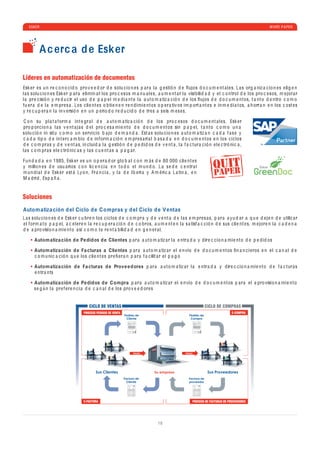 ESKER                                                                                                                                                   WHITE P A PER




          A c erc a d e Esker

Líderes en automatización de documentos
Esk e r e s u n r e c o n o c i d o pro v e e d or d e solu c io n e s p a r a l a g e stió n d e ﬂ ujos d o c u m e nt a l e s. L a s org a niz a c io n e s e lig e n
l a s solu c io n e s Esk e r p a r a e limin a r los pro c e sos m a n u a l e s, a u m e nt a r l a visi b ili d a d y e l c o ntrol d e los pro c e sos, m e jor a r
l a pr e c isió n y r e d u c ir e l uso d e p a p e l m e d i a nt e l a a ut o m a tiz a c ió n d e los ﬂ ujos d e d o c u m e nt os, t a nt o d e ntro c o m o
fu e r a d e l a e m pr e s a . Los c li e nt e s o b ti e n e n r e n d imi e nt os o p e r a tiv os im p ort a nt e s e in m e d i a t os, a h orr a n e n los c ost e s
y r e c u p e r a n l a in v e rsió n e n u n p e rio d o r e d u c i d o d e tr e s a s e is m e s e s.

 C o n su p l a t a f orm a int e gr a l d e a ut o m a tiz a c ió n d e los pro c e sos d o c u m e nt a l e s, Esk e r
pro p or c io n a l a s v e nt a j a s d e l pro c e s a mi e nt o d e d o c u m e nt os sin p a p e l, t a nt o c o m o u n a
solu c ió n in situ c o m o u n s e rvi c io b a jo d e m a n d a . Est a s solu c io n e s a ut o m a tiz a n c a d a f a s e y
 c a d a ti p o d e int e r c a m b io d e inf orm a c ió n e m pr e s a ri a l b a s a d a e n d o c u m e nt os e n los c i c los
d e c o m pr a s y d e v e nt a s, in c lui d a l a g e stió n d e p e d i d os d e v e nt a , l a f a c tur a c ió n e l e c tró ni c a ,
l a s c o m pr a s e l e c tró ni c a s y l a s c u e nt a s a p a g a r.

Fu n d a d a e n 1985, Esk e r e s u n o p e r a d or glo b a l c o n m á s d e 80 000 c li e nt e s
y millo n e s d e usu a rios c o n li c e n c i a e n t o d o e l m u n d o . L a s e d e c e ntr a l
m u n d i a l d e Esk e r e st á Ly o n, Fr a n c i a , y l a d e Ib e ri a y A m é ri c a L a tin a , e n
M a dri d , Esp a ñ a .


Soluciones
Autom atiza ción d el Ciclo d e C ompras y d el Ciclo d e Ventas
L a s solu c io n e s d e Esk e r c u br e n los c i c los d e c o m pr a y d e v e nt a d e l a s e m pr e s a s, p a r a a yu d a r a q u e d e j e n d e utiliz a r
e l f orm a t o p a p e l, a c e l e r e n l a r e c u p e r a c ió n d e c o bros, a u m e nt e n l a s a tisf a c c ió n d e sus c li e nt e s, m e jor e n l a c a d e n a
d e a pro visio n a mi e nt o a sí c o m o l a r e nt a b ili d a d e n g e n e r a l.

       Autom atiza ción d e Pe didos d e Clientes p a r a a ut o m a tiz a r l a e ntr a d a y d ir e c c io n a mi e nt o d e p e d i d os

       Autom atiza ción d e Fa cturas a Clientes p a r a a ut o m a tiz a r e l e n vío d e d o c u m e nt os ﬁ n a n c i e ros e n e l c a n a l d e
       c o m u ni c a c ió n q u e los c li e nt e s pr e ﬁ e r a n p a r a f a c ilit a r e l p a g o

       Autom atiza ción d e Fa cturas d e Prove e dores p a r a a ut o m a tiz a r l a e ntr a d a y d ir e c c io n a mi e nt o d e f a c tur a s
       e ntr a nts

       Autom atiza ción d e Pe didos d e C ompra p a r a a ut o m a tiz a r e l e n vío d e d o c u m e nt os p a r a e l a pro visio n a mi e nt o
       s e g ú n l a pr e f e r e n c i a d e c a n a l d e los pro v e e d or e s


                                         CICLO DE VENTAS                                                             CICLO DE COMPRAS
                                      PROCESO PEDIDOS DE VENTA                                                                      E-COMPRA
                                                                 Pedido de                               Pedido de
                                                                  Cliente                                 Compra




                                                                    P PAGO                            PAGO




                                              Sus Clientes                         Su empresa                         Sus Proveedores
                                                                 Factura de                             Factura de
                                                                   Cliente                              proveedor




                                      E-FACTURA                                                            PROCESO DE FACTURAS DE PROVEEDORES




                                                                                     18
 