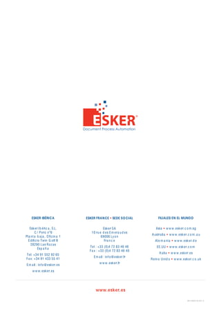 ESKER IBÉRIC A                ESKER FRAN CE        SEDE SO CIAL          FILIALES EN EL MUNDO


    Esk e r Ib é ri c a , S.L.                Esk e r SA                   Asi a        w w w . e sk e r. c o m .sg
        C / P e rú nº6                10 ru e d e s Em e r a u d e s
                                                                        A ustr a li a      w w w . e sk e r. c o m . a u
Pl a nt a b a j a , O ﬁ c in a 1             69006 Ly o n
  E d iﬁ c io Twin G olf B                     Fr a n c e                  A l e m a ni a      w w w . e sk e r. d e
     28290 L a s Roz a s
                                     T e l : +33 (0)4 72 83 46 46           EE.UU          w w w . e sk e r. c o m
           Esp a ñ a
                                     F a x : +33 (0)4 72 83 46 40
                                                                               It a li a    w w w . e sk e r. e s
T e l: +34 91 552 92 65
                                       Em a il : inf o @ e sk e r.fr
F a x: +34 91 433 55 41                                                R e in o Uni d o        w w w . e sk e r. c o .uk
                                            w w w . e sk e r.fr
 Em a il : inf o @ e sk e r. e s
      w w w . e sk e r. e s




                                         www.esker.es

                                                                                                            WP-ESKER-ES-001-A
 