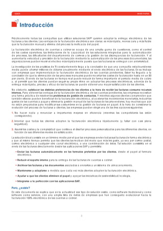 ESKER                                                                                                                                                       WHITE P A PER




          Introduc ción

Pr á c ti c a m e nt e t o d a s l a s c o m p a ñí a s q u e utiliz a n solu c io n e s SA P® q ui e r e n a d o p t a r l a e ntr e g a e l e c tró ni c a d e l a s
f a c tur a s a los c li e nt e s. L a s v e nt a j a s d e l a f a c tur a c ió n e l e c tró ni c a so n c l a r a s: e s m á s r á p i d a , m e n os c a r a y m á s ﬁ a b l e
q u e l a f a c tur a c ió n m a n u a l y e limin a d e l pro c e so l a in e ﬁ c a c i a d e l p a p e l.

L a f a c tur a c ió n e l e c tró ni c a d e c u e nt a s a c o br a r s e o c u p a d e u n a a m p li a g a m a d e c u e stio n e s, c o m o e l c o ntrol
d e los c ost e s o p e r a tiv os, l a s limit a c io n e s d e l a c a p a c i d a d d e l a s solu c io n e s int e gr a d a s p a r a l a a ut o m a tiz a c ió n
d e pro c e sos, l a s d iﬁ c ult a d e s d e l d e p a rt a m e nt o d e c orr e os y l a g e stió n d e l a s d is c r e p a n c i a s d e f a c tur a c ió n. Y a l
a u m e nt a r l a v e lo c i d a d y pr e c isió n d e l a f a c tur a c ió n m e d i a nt e l a a ut o m a tiz a c ió n d e los pro c e sos d o c u m e nt a l e s, l a s
org a niz a c io n e s p u e d e n r e u nir e l e f e c tiv o m á s r á p i d a m e nt e p u e st o q u e l a s f a c tur a s s e e ntr e g a n c o n a nt e riori d a d .

L a in v e stig a c ió n d e los a n a list a s d e TI c o nst a nt e m e nt e ll e g a a l a c o n c lusió n d e q u e u n a c o m p a ñí a e st a d o u ni d e ns e
m e d i a p u e d e a h orr a r millo n e s d e d ól a r e s a n u a lm e nt e m e d i a nt e e l e n vío e l e c tró ni c o d e l a s f a c tur a s. En su tr a b a jo
c o n e m pr e s a s q u e im p l e m e nt a b a n l a f a c tur a c ió n e l e c tró ni c a d e l a s c u e nt a s p e n d i e nt e s, Esk e r h a ll e g a d o a l a
c o n c lusió n d e q u e l a e limin a c ió n d e los pro c e sos m a n u a l e s p u e d e r e c ort a r los c ost e s d e f a c tur a c ió n h a st a e n u n 80
p or c i e nt o . El e n vío d e l a s f a c tur a s e n ti e m p o r e a l p u e d e r e d u c ir d e f orm a im p ort a nt e e l p e rio d o m e d io d e c o bro
y, a l p e rmitir q u e los c li e nt e s p u e d a n s e g uir su pro p io rit m o e n a d o p t a r los pro c e sos e l e c tró ni c os, a d e m á s d e l a
e ntr e g a m á s r á p i d a , pr e c is a y e ﬁ c a z d e l a s f a c tur a s, s e p u e d e o b t e n e r u n a m a y or s a tisf a c c ió n d e los c li e nt e s.

N o o bst a nt e , satisfa c er las distintas preferencias d e los clientes a la hora d e re cibir las fa cturas c onsum e re cursos
internos. P a r a o b t e n e r l a s v e nt a j a s d e l a f a c tur a c ió n e l e c tró ni c a d e l a s c u e nt a s p e n d i e nt e s, l a s e m pr e s a s n e c e sit a n
u n a f orm a pr á c ti c a d e r e solv e r los proble m as d e g estión d e c onta ctos. Y mi e ntr a s a lg u n os c li e nt e s c o m pr e n d e n q u e
t a m b i é n e llos s e p u e d e n b e n e ﬁ c i a r d e l a f a c tur a c ió n e l e c tró ni c a , a l a c e l e r a r los m o vimi e nt os m o n e t a rios, r e d u c ir los
g a st os d e l a s c u e nt a s a p a g a r y e limin a r l a g e stió n m a n u a l d e l a s f a c tur a s d e los pro v e e d or e s, h a y m u c h os q u e a ú n
n o e st á n pr e p a r a d os p a r a m o d iﬁ c a r sus c ostu m br e s e n l a g e stió n d e f a c tur a s e n p a p e l. A l a h or a d e c o nsi d e r a r l a
e v olu c ió n d e l pro c e so d e f a c tur a s a c li e nt e s, l a s e m pr e s a s p u e d e n e l e gir u n a d e l a s tr e s o p c io n e s sig ui e nt e s:

1. N o h a c e r n a d a y r e n u n c i a r a im p ort a nt e s m e jor a s e n e ﬁ c i e n c i a (mi e ntr a s los c o m p e ti d or e s l a s e st á n
   c o nsig ui e n d o).

2. Int e nt a r q u e t o d os los c li e nt e s a d o p t e n l a f a c tur a c ió n e l e c tró ni c a r á p i d a m e nt e (y f a ll a r c o n c a si p l e n a
   s e g uri d a d ).

3. Asu mir los c ost e s y l a c o m p l e ji d a d q u e c o nll e v a e l d is e ñ a r pro c e sos p e rso n a liz a d os p a r a los d if e r e nt e s c li e nt e s, e n
   fu n c ió n d e sus d if e r e nt e s niv e l e s d e soﬁsti c a c ió n.

L a solu c ió n i d e a l c o nsist e e n u n t é rmin o m e d io p or e l q u e l a s e m pr e s a s e n ví e n t o d a s sus f a c tur a s d e f orm a e l e c tró ni c a
y q u e a l mism o ti e m p o p e rmit a q u e los c li e nt e s l a s r e c i b a n d e l m o d o q u e m á s l e s g ust e , y a s e a p or c orr e o p ost a l,
c orr e o e l e c tró ni c o o c u a l q ui e r o tro c a n a l e l e c tró ni c o , o u n a c o m b in a c ió n d e é st os. T a l solu c ió n c o nsistirí a e n e l
e n vío d e l a s f a c tur a s d ir e c t a m e nt e d e sd e l a s a p li c a c io n e s SA P y p e rmitirí a :

       Enviar las fa cturas autom átic a m ente en los form atos preferidos por los clientes, d e sd e e l p a p e l a l f orm a t o
       e l e c tró ni c o .

       Re ducir el soporte interno p a r a l a e ntr e g a d e l a s f a c tur a s d e c u e nt a s a c o br a r.

       Archiv ar las fa cturas y los do cum entos a so c i a d os o e n vi a rlos a u n sist e m a d e a lm a c e n a mi e nt o .

       M antenerse y a d a ptarse a m e d i d a q u e c a d a v e z m á s c li e nt e s a d o p t e n l a f a c tur a c ió n e l e c tró ni c a .

       Ayud ar a que los clientes eliminen el p a p el y a p o y a r l a s ini c i a tiv a s d e sost e ni b ili d a d / e c olo gí a .

       Inte grarse a la p erfe c ción c on las a plic a ciones SAP.

Pero, ¿existe?
En e st e d o c u m e nt o s e e x p li c a q u e e n l a a c tu a li d a d e s e ti p o d e solu c ió n e xist e , c o m o so ft w a r e tr a d i c io n a l y c o m o
so ft w a r e c o m o s e rvi c io , c o n u n a a m p li a list a d e é xit os d e e m pr e s a s q u e h a n c o ns e g ui d o e v olu c io n a r h a c i a l a
f a c tur a c ió n 100% e l e c tró ni c a d e l a s c u e nt a s a c o br a r.




                                                                                        3
 
