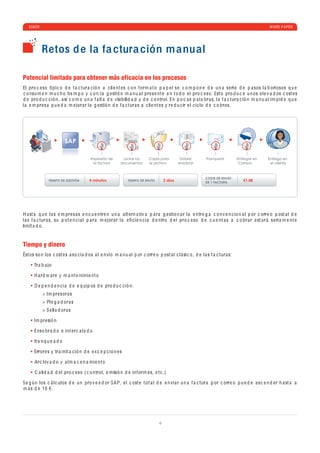 ESKER                                                                                                                                               WHITE P A PER




           Retos d e la fa ctura ción m anual

Potencial limitado para obtener más eficacia en los procesos
El pro c e so tí p i c o d e f a c tur a c ió n a c li e nt e s c o n f orm a t o p a p e l s e c o m p o n e d e u n a s e ri e d e p a sos l a b oriosos q u e
 c o nsu m e n m u c h o ti e m p o y c o n l a g e stió n m a n u a l pr e s e nt e e n t o d o e l pro c e so . Est o pro d u c e u n os e l e v a d os c ost e s
d e pro d u c c ió n, a sí c o m o u n a f a lt a d e visi b ili d a d y d e c o ntrol. En p o c a s p a l a br a s, l a f a c tur a c ió n m a n u a l im p i d e q u e
l a e m pr e s a p u e d a m e jor a r l a g e stió n d e f a c tur a s a c li e nt e s y r e d u c ir e l c i c lo d e c o bros.




                            SAP

                                          Impresión de       Juntar los       Copia para          Doblar,         Franquear          Entregar en      Entrega en
                                            la factura      documentos        el archivo         ensobrar                             Correos          el cliente



                                                                                                                 COSTE DE ENVÍO
                TIEMPO DE GESTIÓN        4 minutos               TIEMPO DE ENVÍO        2 días                   DE 1 FACTURA
                                                                                                                                        €1.08




H a st a q u e l a s e m pr e s a s e n c u e ntr e n u n a a lt e rn a tiv a p a r a g e stio n a r l a e ntr e g a c o n v e n c io n a l p or c orr e o p ost a l d e
l a s f a c tur a s, su p o t e n c i a l p a r a m e jor a r l a e ﬁ c i e n c i a d e ntro d e l pro c e so d e c u e nt a s a c o br a r e st a r á s e ri a m e nt e
limit a d o .


Tiempo y dinero
Ést os so n los c ost e s a so c i a d os a l e n vío m a n u a l p or c orr e o p ost a l c l á si c o , d e l a s f a c tur a s:

      Tr a b a jo

       H a rd w a r e y m a nt e nimi e nt o

       D e p e n d e n c i a d e e q ui p os d e pro d u c c ió n:
            > Im pr e sor a s
            > Pl e g a d or a s
            > S e ll a d or a s

      Im pr e sió n

       Enso br a d o e int e r c a l a d o

       fr a n q u e a d o

       Error e s y tr a mit a c ió n d e e x c e p c io n e s

       Ar c hiv a d o y a lm a c e n a mi e nt o

       C a li d a d d e l pro c e so ( c o ntrol, e misió n d e inf orm e s, e t c .)

S e g ú n los c á l c ulos d e u n pro v e e d or SA P, e l c ost e t o t a l d e e n vi a r u n a f a c tur a p or c orr e o p u e d e a s c e n d e r h a st a a
m á s d e 10 €.




                                                                                    4
 