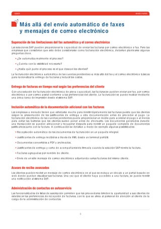 ESKER                                                                                                                                                       WHITE P A PER




          M ás allá d el envío autom átic o d e faxes
          y m ensajes d e c orre o ele ctrónic o
Superación de las limitaciones del fax automático y el correo electrónico
L a s solu c io n e s SA P p u e d e n pro p or c io n a r l a c a p a c i d a d d e e n vi a r l a s f a c tur a s p or c orr e o e l e c tró ni c o o f a x. P e ro l a s
e m pr e s a s q u e c o nsi d e r a n q u e e st o d e b e c o nsi d e r a rs e c o m o f a c tur a c ió n e l e c tró ni c a , d e b e rí a n p l a nt e a rs e a lg u n a s
pr e g u nt a s c l a v e .

       ¿S e a ut o m a tiz a r e a lm e nt e e l pro c e so ?

       ¿ C u e nt a c o n l a visi b ili d a d n e c e s a ri a ?

       ¿H a st a q u é p u nt o e l pro c e so e s e l q u e d e s e a n los c li e nt e s?

L a f a c tur a c ió n e l e c tró ni c a a ut o m á ti c a d e l a s c u e nt a s p e n d i e nt e s v a m á s a ll á d e l f a x y e l c orr e o e l e c tró ni c o b á si c os
p a r a r a c io n a liz a r l a e ntr e g a d e f a c tur a s y r e d u c ir los c ost e s.


Entrega de facturas en tiempo real según las preferencias del cliente
C o n u n a solu c ió n d e f a c tur a c ió n e l e c tró ni c a d e p l e n a c a p a c i d a d , l a s f a c tur a s s e p u e d e n e n vi a r p or f a x, p or c orr e o
e l e c tró ni c o o p or c orr e o p ost a l c o nf orm e a l a s pr e f e r e n c i a s d e l c li e nt e . L a f a c tur a c ió n s e p u e d e r e a liz a r m e d i a nt e
u n a ú ni c a t a r e a d e im pr e sió n d e sd e e l sist e m a SA P.


Inclusión automática de la documentación adicional con las facturas
L a s e m pr e s a s a m e n u d o ti e n e n q u e e sf orz a rs e m u c h o p a r a r e mitir r á p i d a m e nt e l a s f a c tur a s p u e st o q u e los c li e nt e s
e xig e n l a pr e s e nt a c ió n d e los justiﬁ c a nt e s d e e ntr e g a u o tr a d o c u m e nt a c ió n a nt e s d e pro c e d e r a l p a g o . L a
f a c tur a c ió n e l e c tró ni c a d e l a s c u e nt a s p e n d i e nt e s p u e d e pro p or c io n a r u n m e d io p a r a a c e l e r a r e l p a g o o a l m e n os
p a r a e vit a r l a s b a rr e r a s q u e los c li e nt e s su e l e n p o n e r a nt e s d e e f e c tu a rlo . Los d o c u m e nt os g e n e r a d os d ur a nt e
u n a tr a ns a c c ió n s e p u e d e n a lm a c e n a r y r e c u p e r a r d e sp u é s p a r a r e mitir u n p a q u e t e c o m p l e t o d e d o c u m e nt os
justiﬁ c a tiv os ju nt o c o n l a f a c tur a . A c o ntin u a c ió n s e d e t a ll a n a m o d o d e e j e m p lo a lg u n a s p osi b ili d a d e s:

       R e c o p il a c ió n a ut o m á ti c a d e los d o c u m e nt os d e f a c tur a c ió n e n u n p a q u e t e int e gr a l.

       Justiﬁ c a nt e s d e e ntr e g a r e c i b i d os a tr a v é s d e XML d e sd e u n t e rmin a l p ort á til.

       D o c u m e nt os c o n v e rti d os a PDF y a r c hiv a d os.

       Justiﬁ c a nt e s d e e ntr e g a y c a rt a d e a c o m p a ñ a mi e nt o ﬁrm a d a c u a n d o l a solu c ió n SA P r e mit e l a f a c tur a .

       F a c tur a s a gru p a d a s p or n o m br e d e c li e nt e .

       En vío d e u n sólo m e ns a j e d e c orr e o e l e c tró ni c o a d ju nt a n d o v a ri a s f a c tur a s d e l mism o c li e nt e .


Acuses de recibo avanzados
Los c li e nt e s p u e d e n r e c i b ir u n m e ns a j e d e c orr e o e l e c tró ni c o e n e l q u e s e in c luy a u n vín c ulo a u n p ort a l b a s a d o e n
w e b d o n d e p u e d a n visu a liz a r sus f a c tur a s. Un a v e z q u e e l c li e nt e h a y a a c c e d i d o a u n a f a c tur a , s e p u e d e r e mitir
u n a n o tiﬁ c a c ió n a l sist e m a SA P.


Administración de contactos en autoservicio
L a s fu n c io n a li d a d e s d e list a s d e sus c ri p c ió n p e rmit e n q u e los pro v e e d or e s brin d e n l a o p ortu ni d a d a sus c li e nt e s d e
e st a b l e c e r l a s pr e f e r e n c i a s d e r e c e p c ió n d e f a c tur a s, c o n lo q u e s e a livi a a l p e rso n a l d e a t e n c ió n a l c li e nt e d e l a
c a rg a d e l a a d ministr a c ió n d e c o nt a c t os.




                                                                                       6
 