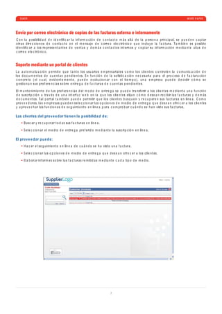 ESKER                                                                                                                                                    WHITE P A PER




Envío por correo electrónico de copias de las facturas externa e internamente
 C o n l a p osi b ili d a d d e i d e ntiﬁ c a r l a inf orm a c ió n d e c o nt a c t o m á s a ll á d e l a p e rso n a prin c i p a l, s e p u e d e n c o p i a r
o tr a s d ir e c c io n e s d e c o nt a c t o e n e l m e ns a j e d e c orr e o e l e c tró ni c o q u e in c luy e l a f a c tur a . T a m b i é n e s p osi b l e
i d e ntiﬁ c a r a los r e pr e s e nt a nt e s d e v e nt a s y d e m á s c o nt a c t os int e rn os y c o p i a r su inf orm a c ió n m e d i a nt e a li a s d e
 c orr e o e l e c tró ni c o .


Soporte mediante un portal de clientes
L a a ut o m a tiz a c ió n p e rmit e q u e t a nt o los usu a rios e m pr e s a ri a l e s c o m o los c li e nt e s c o ntrol e n l a c o m u ni c a c ió n d e
los d o c u m e nt os d e c u e nt a s p e n d i e nt e s. En fu n c ió n d e l a soﬁsti c a c ió n n e c e s a ri a p a r a e l pro c e so d e f a c tur a c ió n
c o n c r e t o ( e l c u a l, e vi d e nt e m e nt e , p u e d e e v olu c io n a r c o n e l ti e m p o), u n a e m pr e s a p u e d e d e c i d ir c ó m o s e
g e stio n a n sus pr e f e r e n c i a s so br e e ntr e g a d e f a c tur a s d e c u e nt a s p e n d i e nt e s.

El m a nt e nimi e nt o d e l a s pr e f e r e n c i a s d e l m o d o d e e ntr e g a s e p u e d e tr a nsf e rir a los c li e nt e s m e d i a nt e u n a fu n c ió n
d e sus c ri p c ió n a tr a v é s d e u n a int e rf a z w e b e n l a q u e los c li e nt e s e lij a n c ó m o d e s e a n r e c i b ir l a s f a c tur a s y d e m á s
d o c u m e nt os. T a l p ort a l t a m b i é n p u e d e p e rmitir q u e los c li e nt e s b usq u e n y r e c u p e r e n sus f a c tur a s e n lín e a . C o m o
pro v e e d or e s, l a s e m pr e s a s p u e d e n s e l e c c io n a r l a s o p c io n e s d e m e d io d e e ntr e g a q u e d e s e a n o fr e c e r a los c li e nt e s
y a pro v e c h a r l a s fu n c io n e s d e s e g uimi e nt o e n lín e a p a r a c o m pro b a r c u á n d o s e h a n vist o sus f a c tur a s.

Los clientes d el prove e dor tienen la posibilid a d d e:
       Bus c a r y r e c u p e r a r t o d a s sus f a c tur a s e n lín e a .

       S e l e c c io n a r e l m e d io d e e ntr e g a pr e f e ri d o m e d i a nt e l a sus c ri p c ió n e n lín e a .

El prove e dor pue d e:
       H a c e r e l s e g uimi e nt o e n lín e a d e c u á n d o s e h a vist o u n a f a c tur a .

       S e l e c c io n a r l a s o p c io n e s d e m e d io d e e ntr e g a q u e d e s e a n o fr e c e r a los c li e nt e s.

       El a b or a r inf orm e s so br e l a s f a c tur a s r e miti d a s m e d i a nt e c a d a ti p o d e m e d io .




                                                                                       7
 