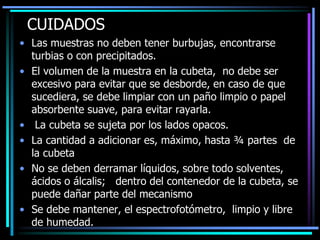 CUIDADOS
• Las muestras no deben tener burbujas, encontrarse
turbias o con precipitados.
• El volumen de la muestra en la cubeta, no debe ser
excesivo para evitar que se desborde, en caso de que
sucediera, se debe limpiar con un paño limpio o papel
absorbente suave, para evitar rayarla.
• La cubeta se sujeta por los lados opacos.
• La cantidad a adicionar es, máximo, hasta ¾ partes de
la cubeta
• No se deben derramar líquidos, sobre todo solventes,
ácidos o álcalis; dentro del contenedor de la cubeta, se
puede dañar parte del mecanismo
• Se debe mantener, el espectrofotómetro, limpio y libre
de humedad.
 