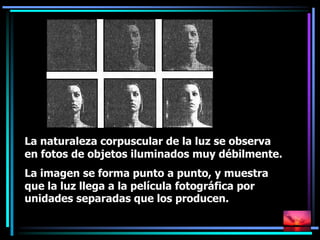 La naturaleza corpuscular de la luz se observa
en fotos de objetos iluminados muy débilmente.
La imagen se forma punto a punto, y muestra
que la luz llega a la película fotográfica por
unidades separadas que los producen.
 