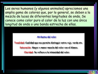 Los seres humanos (y algunos animales) apreciamos una
amplia gama de colores que, por lo general, se deben a la
mezcla de luces de diferentes longitudes de onda. Se
conoce como color puro al color de la luz con una única
longitud de onda o una banda estrecha de ellas.
 