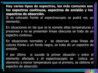 Hay varios tipos de espectros, los más comunes son
los espectros continuos, espectros de emisión y los
espectros de absorción.
Si es colocado frente al espectroscopio se podrá ver, un
elemento:
En situaciones en las que se le somete altas temperaturas y
presiones y no se presentan líneas obscuras se trata de un
espectro continuo.
En situaciones normales y se observan unas líneas de
colores frente a un fondo negro, se trata de un espectro de
emisión.
Y por último si sucede la primer situación y entre el
elemento afectado y el espectroscopio se coloca un
elemento a menor temperatura que el primero, se obtiene el
espectro de absorción
 