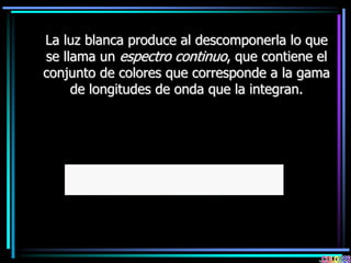 La luz blanca produce al descomponerla lo que
se llama un espectro continuo, que contiene el
conjunto de colores que corresponde a la gama
de longitudes de onda que la integran.
 