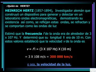 ¿Quién es HERTZ?
HEINRICH HERTZ (1857-1894), Investigador alemán que
construyó un dispositivo para generar y detectar en un
laboratorio ondas electromagnéticas, demostrando su
existencia así como, se reflejan estas ondas, se refractan y
se comportan como las ondas de luz
Estimó que la frecuencia f de la onda era de alrededor de 3
x 107 Hz. Y determinó que su longitud l era de 10 m. Con
estos valores estableció que la velocidad v de la onda es
v = f l = (3 X 107 Hz) X (10 m)
= 3 X 108 m/s = 300 000 km/s
o sea, la velocidad de la luz.
 