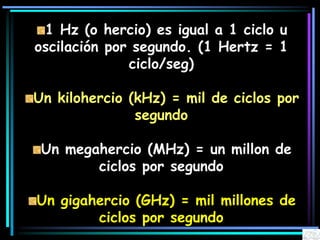1 Hz (o hercio) es igual a 1 ciclo u
oscilación por segundo. (1 Hertz = 1
ciclo/seg)
Un kilohercio (kHz) = mil de ciclos por
segundo
Un megahercio (MHz) = un millon de
ciclos por segundo
Un gigahercio (GHz) = mil millones de
ciclos por segundo
 