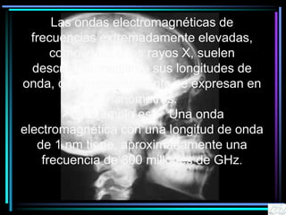 Las ondas electromagnéticas de
frecuencias extremadamente elevadas,
como la luz o los rayos X, suelen
describirse mediante sus longitudes de
onda, que frecuentemente se expresan en
nanómetros.
Un ejemplo es: Una onda
electromagnética con una longitud de onda
de 1 nm tiene, aproximadamente una
frecuencia de 300 millones de GHz.
 