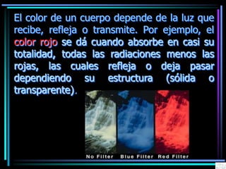 El color de un cuerpo depende de la luz que
recibe, refleja o transmite. Por ejemplo, el
color rojo se dá cuando absorbe en casi su
totalidad, todas las radiaciones menos las
rojas, las cuales refleja o deja pasar
dependiendo su estructura (sólida o
transparente).
 
