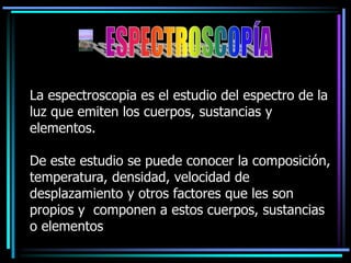 La espectroscopia es el estudio del espectro de la
luz que emiten los cuerpos, sustancias y
elementos.
De este estudio se puede conocer la composición,
temperatura, densidad, velocidad de
desplazamiento y otros factores que les son
propios y componen a estos cuerpos, sustancias
o elementos
 