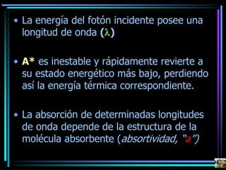 • La energía del fotón incidente posee una
longitud de onda (l)
• A* es inestable y rápidamente revierte a
su estado energético más bajo, perdiendo
así la energía térmica correspondiente.
• La absorción de determinadas longitudes
de onda depende de la estructura de la
molécula absorbente (absortividad, “a”)
 