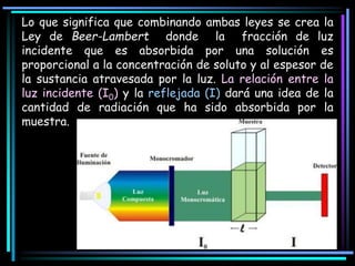 Lo que significa que combinando ambas leyes se crea la
Ley de Beer-Lambert donde la fracción de luz
incidente que es absorbida por una solución es
proporcional a la concentración de soluto y al espesor de
la sustancia atravesada por la luz. La relación entre la
luz incidente (I0) y la reflejada (I) dará una idea de la
cantidad de radiación que ha sido absorbida por la
muestra.
 