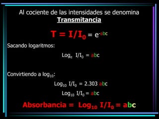 Al cociente de las intensidades se denomina
Transmitancia
T = I/I0 = e-abc
Sacando logaritmos:
Loge I/I0 = abc
Convirtiendo a log10:
Log10 I/I0 = 2.303 abc
Log10 I/I0 = abc
Absorbancia = Log10 I/I0 = abc
 