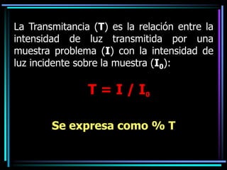 La Transmitancia (T) es la relación entre la
intensidad de luz transmitida por una
muestra problema (I) con la intensidad de
luz incidente sobre la muestra (I0):
T = I / I0
Se expresa como % T
 