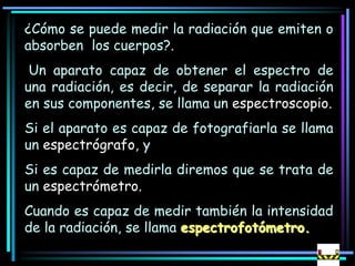 ¿Cómo se puede medir la radiación que emiten o
absorben los cuerpos?.
Un aparato capaz de obtener el espectro de
una radiación, es decir, de separar la radiación
en sus componentes, se llama un espectroscopio.
Si el aparato es capaz de fotografiarla se llama
un espectrógrafo, y
Si es capaz de medirla diremos que se trata de
un espectrómetro.
Cuando es capaz de medir también la intensidad
de la radiación, se llama espectrofotómetro.
 