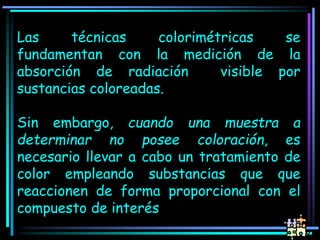 Las técnicas colorimétricas se
fundamentan con la medición de la
absorción de radiación visible por
sustancias coloreadas.
Sin embargo, cuando una muestra a
determinar no posee coloración, es
necesario llevar a cabo un tratamiento de
color empleando substancias que que
reaccionen de forma proporcional con el
compuesto de interés
 