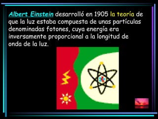 Albert Einstein desarrolló en 1905 la teoría de
que la luz estaba compuesta de unas partículas
denominadas fotones, cuya energía era
inversamente proporcional a la longitud de
onda de la luz.
 