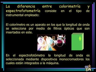 La diferencia entre colorimetría y
espectrofotometría consiste en el tipo de
instrumental empleado:
El colorímetro es un aparato en los que la longitud de onda
se selecciona por medio de filtros ópticos que son
insertados en este.
En el espectrofotómetro la longitud de onda es
seleccionada mediante dispositivos monocromadores los
cuales están integrados a la máquina.
 