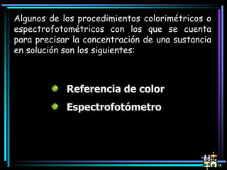 Algunos de los procedimientos colorimétricos o
espectrofotométricos con los que se cuenta
para precisar la concentración de una sustancia
en solución son los siguientes:
Referencia de color
Espectrofotómetro
 